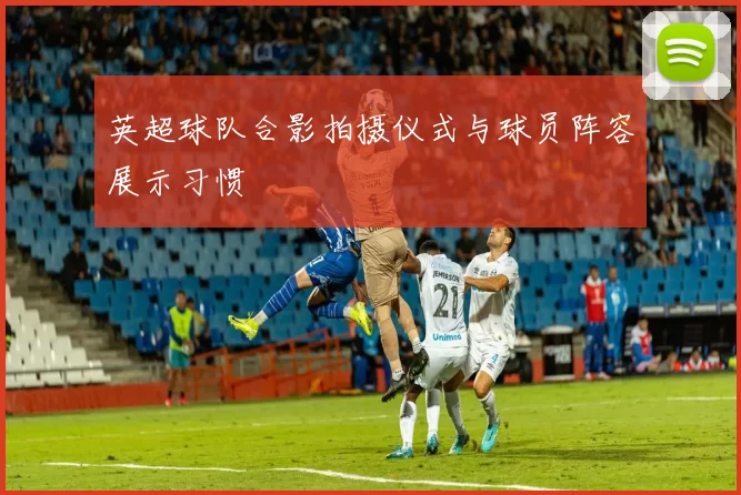 英超球队合影拍摄仪式与球员阵容展示习惯