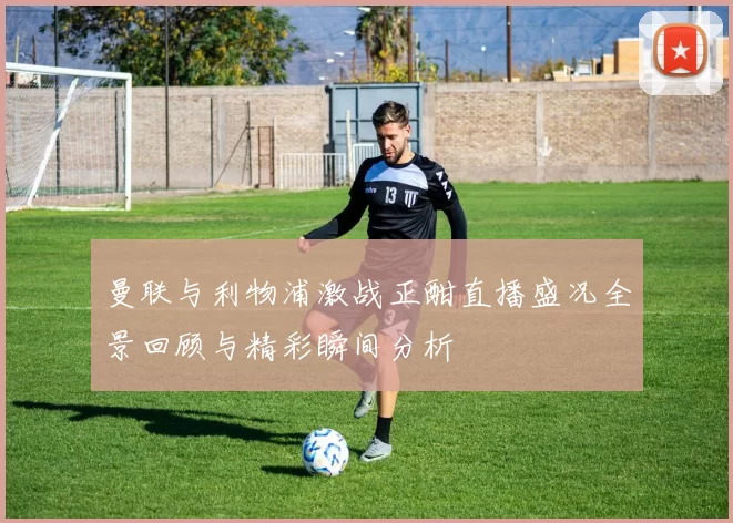 曼联与利物浦激战正酣直播盛况全景回顾与精彩瞬间分析