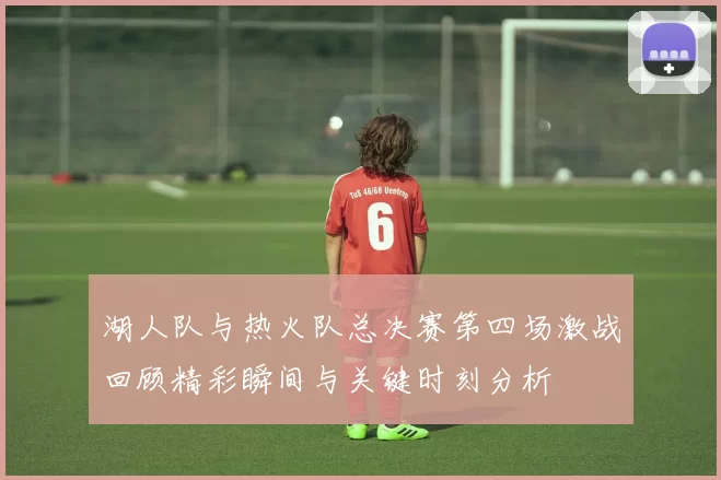 湖人队与热火队总决赛第四场激战回顾精彩瞬间与关键时刻分析
