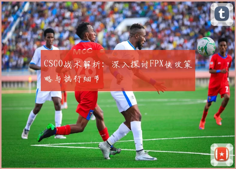 CSGO战术解析：深入探讨FPX快攻策略与执行细节