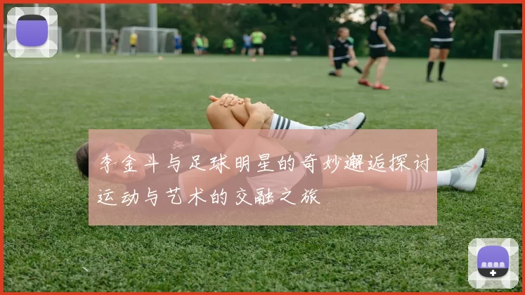 李金斗与足球明星的奇妙邂逅探讨运动与艺术的交融之旅