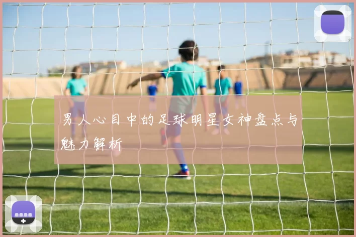 男人心目中的足球明星女神盘点与魅力解析