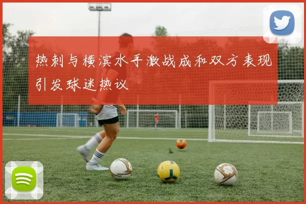 热刺与横滨水手激战成和双方表现引发球迷热议