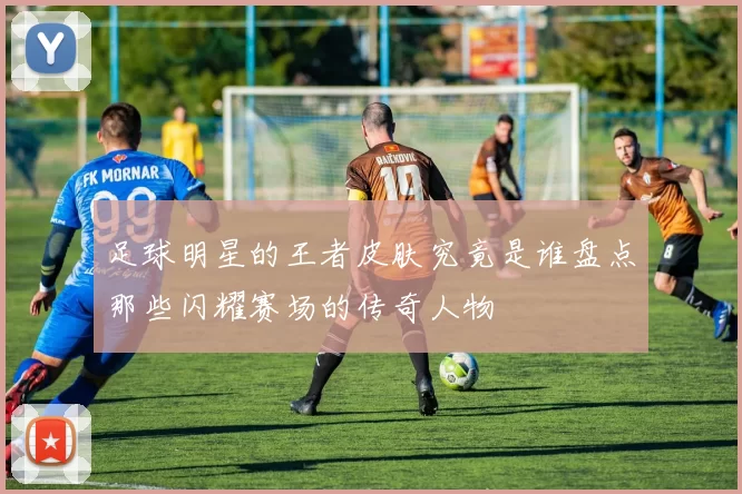 足球明星的王者皮肤究竟是谁盘点那些闪耀赛场的传奇人物