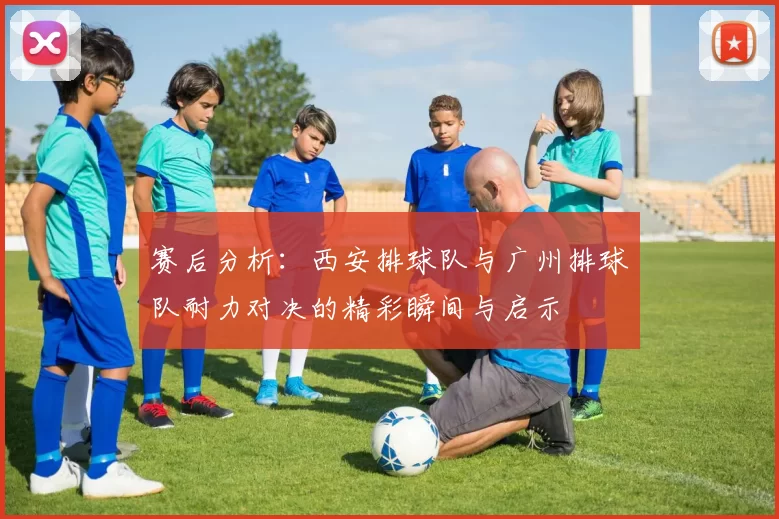 赛后分析：西安排球队与广州排球队耐力对决的精彩瞬间与启示