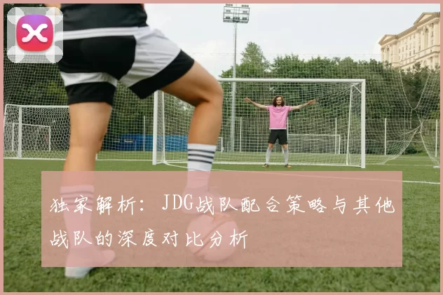 独家解析：JDG战队配合策略与其他战队的深度对比分析