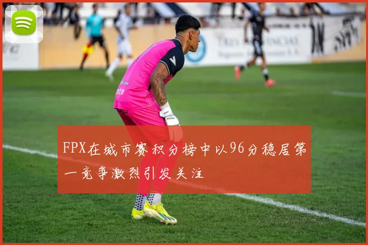 FPX在城市赛积分榜中以96分稳居第一竞争激烈引发关注
