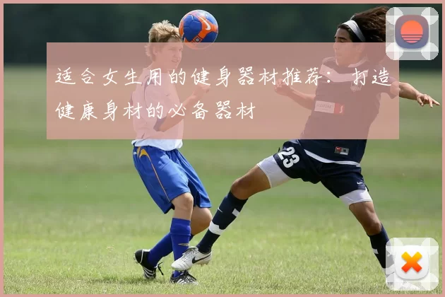 适合女生用的健身器材推荐：打造健康身材的必备器材