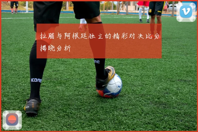 拉腊与阿根廷独立的精彩对决比分揭晓分析