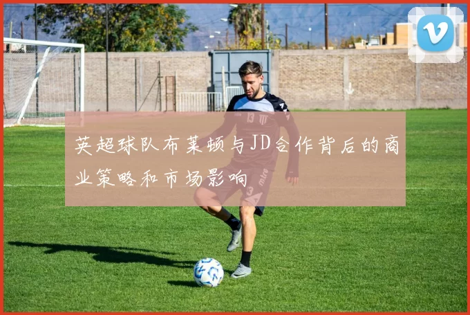 英超球队布莱顿与JD合作背后的商业策略和市场影响