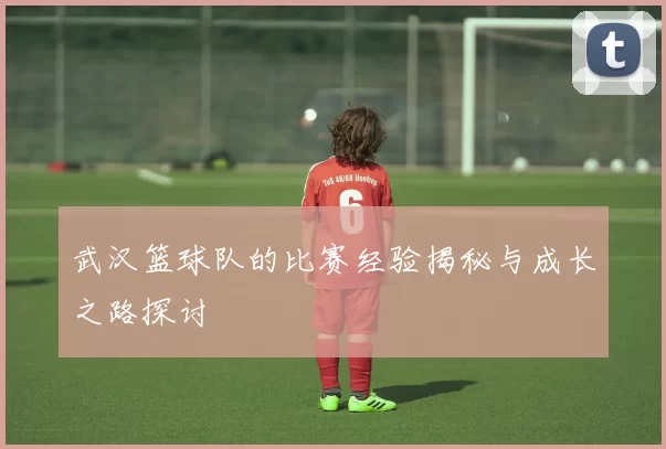 武汉篮球队的比赛经验揭秘与成长之路探讨