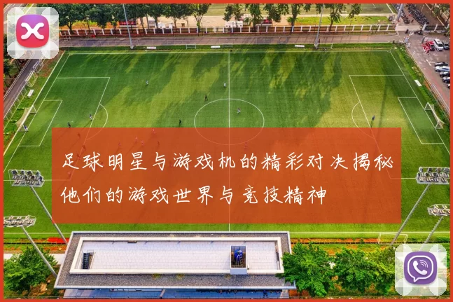 足球明星与游戏机的精彩对决揭秘他们的游戏世界与竞技精神