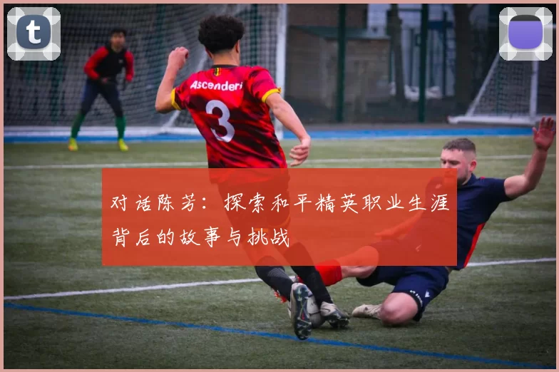 对话陈芳：探索和平精英职业生涯背后的故事与挑战
