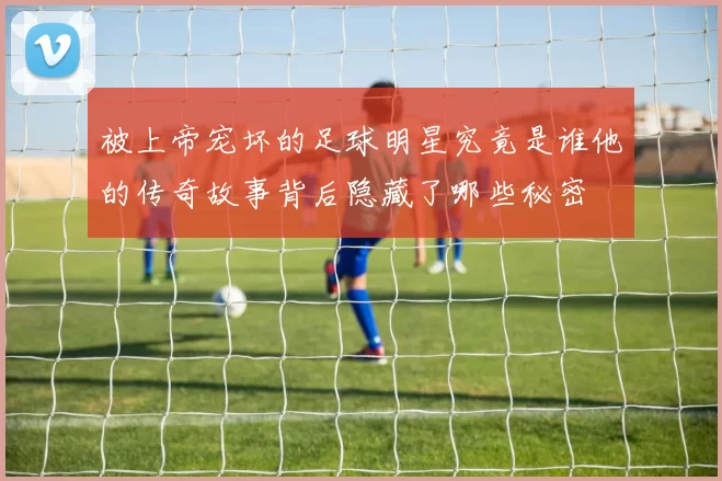 被上帝宠坏的足球明星究竟是谁他的传奇故事背后隐藏了哪些秘密