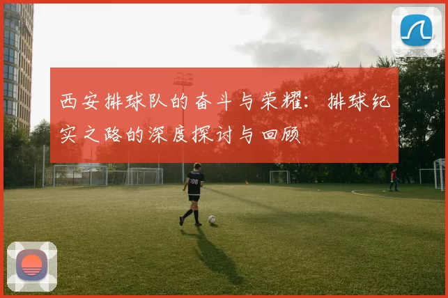 西安排球队的奋斗与荣耀：排球纪实之路的深度探讨与回顾