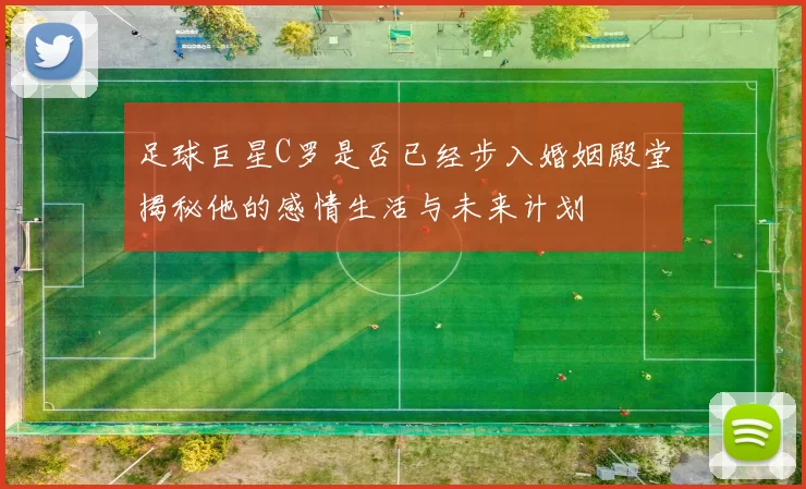 足球巨星C罗是否已经步入婚姻殿堂揭秘他的感情生活与未来计划