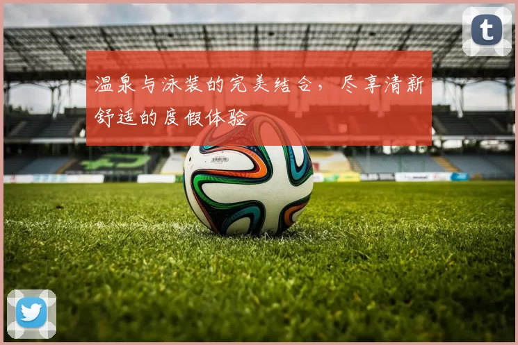 温泉与泳装的完美结合，尽享清新舒适的度假体验