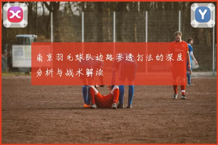 南京羽毛球队边路渗透打法的深度分析与战术解读