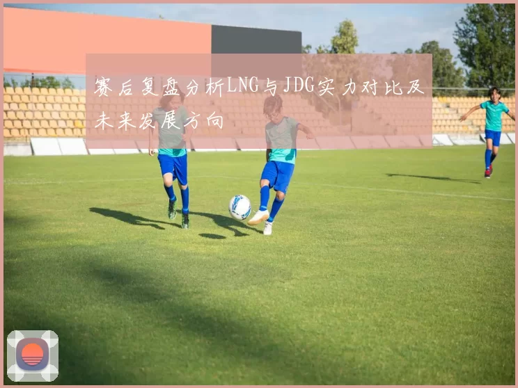 赛后复盘分析LNG与JDG实力对比及未来发展方向