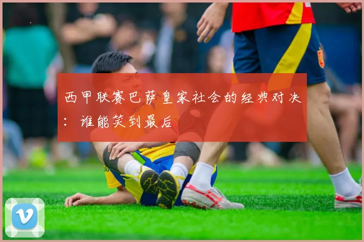 西甲联赛巴萨皇家社会的经典对决：谁能笑到最后