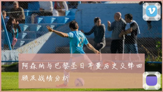 阿森纳与巴黎圣日耳曼历史交锋回顾及战绩分析