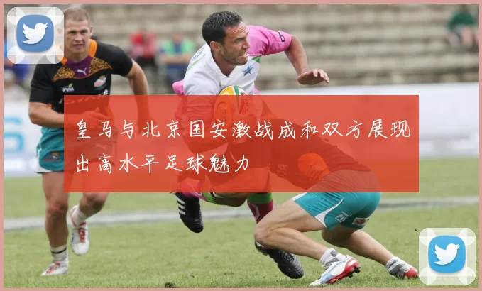 皇马与北京国安激战成和双方展现出高水平足球魅力