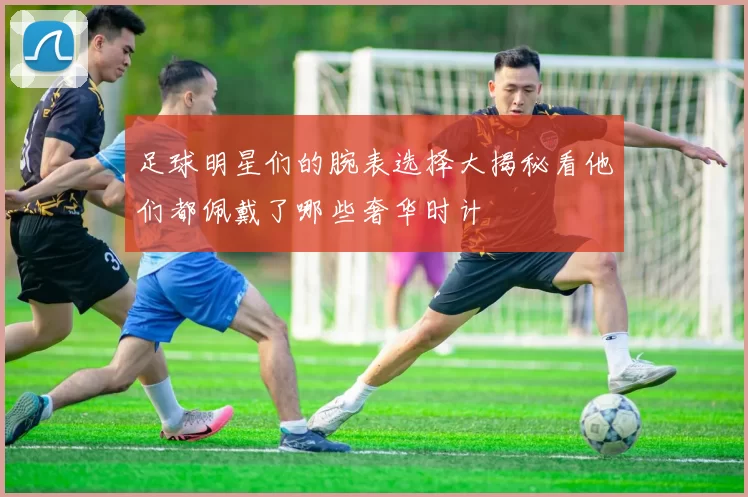 足球明星们的腕表选择大揭秘看他们都佩戴了哪些奢华时计