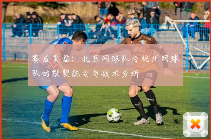 赛后复盘：北京网球队与杭州网球队的默契配合与战术分析