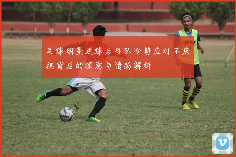 足球明星进球后母队冷静应对不庆祝背后的深意与情感解析