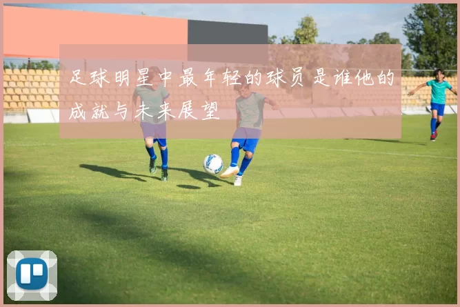 足球明星中最年轻的球员是谁他的成就与未来展望