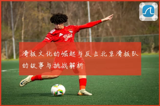 滑板文化的崛起与反击北京滑板队的故事与挑战解析