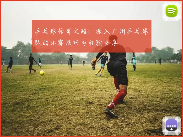 乒乓球传奇之路：深入广州乒乓球队的比赛技巧与经验分享