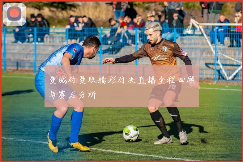 曼城对曼联精彩对决直播全程回顾与赛后分析