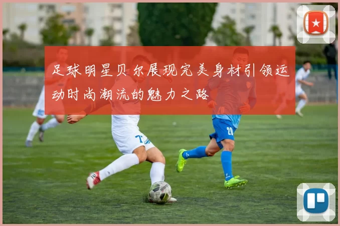 足球明星贝尔展现完美身材引领运动时尚潮流的魅力之路