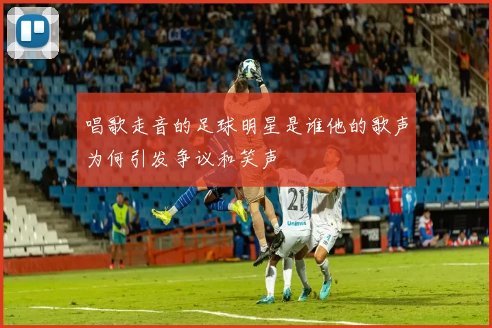 唱歌走音的足球明星是谁他的歌声为何引发争议和笑声